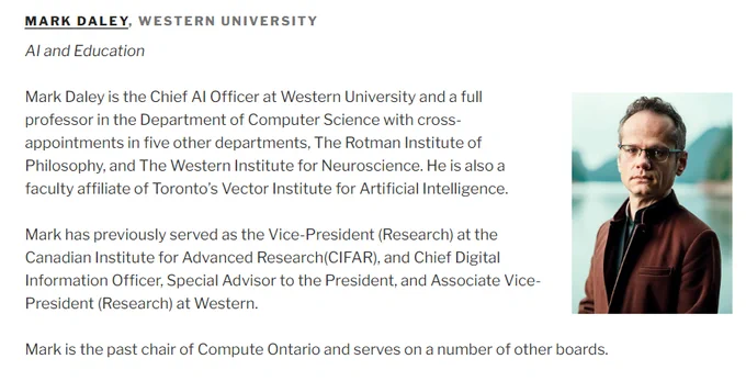 Screenshot of website: MARK DALEY, WESTERN UNIVERSITY
AI and Education


Mark Daley is the Chief AI Officer at Western University and a full professor in the Department of Computer Science with cross-appointments in five other departments, The Rotman Institute of Philosophy, and The Western Institute for Neuroscience. He is also a faculty affiliate of Toronto’s Vector Institute for Artificial Intelligence.

Mark has previously served as the Vice-President (Research) at the Canadian Institute for Advanced Research(CIFAR), and Chief Digital Information Officer, Special Advisor to the President, and Associate Vice-President (Research) at Western.

Mark is the past chair of Compute Ontario and serves on a number of other boards.