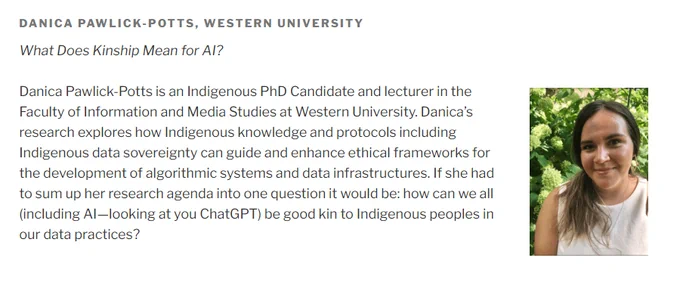 Screenshot of website: DANICA PAWLICK-POTTS, WESTERN UNIVERSITY
What Does Kinship Mean for AI?


Danica Pawlick-Potts is an Indigenous PhD Candidate and lecturer in the Faculty of Information and Media Studies at Western University. Danica’s research explores how Indigenous knowledge and protocols including Indigenous data sovereignty can guide and enhance ethical frameworks for the development of algorithmic systems and data infrastructures. If she had to sum up her research agenda into one question it would be: how can we all (including AI—looking at you ChatGPT) be good kin to Indigenous peoples in our data practices?