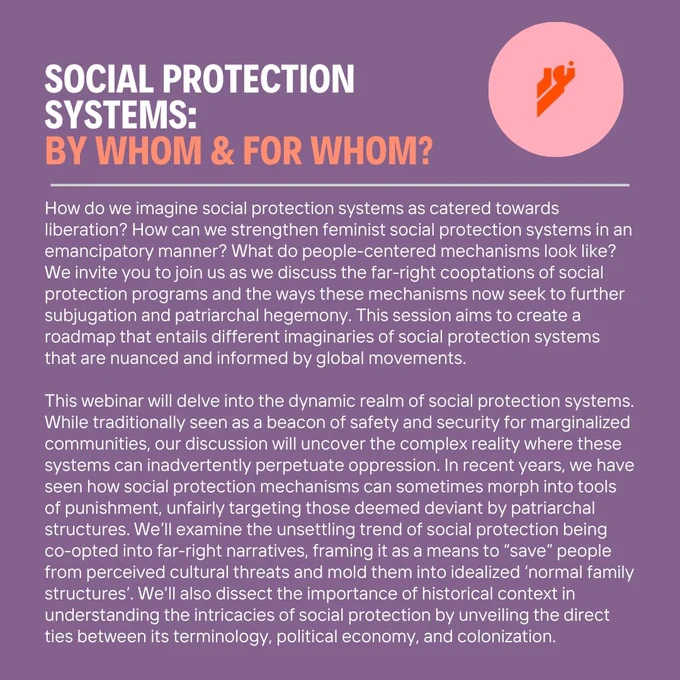 How do we imagine social protection systems as catered towards liberation? How can we strengthen feminist social protection systems in an emancipatory manner? What do people-centered mechanisms look like? We invite you to join us as we discuss the far-right cooptations of social protection programs and the ways these mechanisms now seek to further subjugation and patriarchal hegemony. This session aims to create a roadmap that entails different imaginaries of social protection systems that are nuanced and informed by global movements.    This webinar will delve into the dynamic realm of social protection systems. While traditionally seen as a beacon of safety and security for marginalized communities, our discussion will uncover the complex reality where these systems can inadvertently perpetuate oppression. In recent years, we have seen how social protection mechanisms can sometimes morph into tools of punishment, unfairly targeting those deemed deviant by patriarchal structures. 