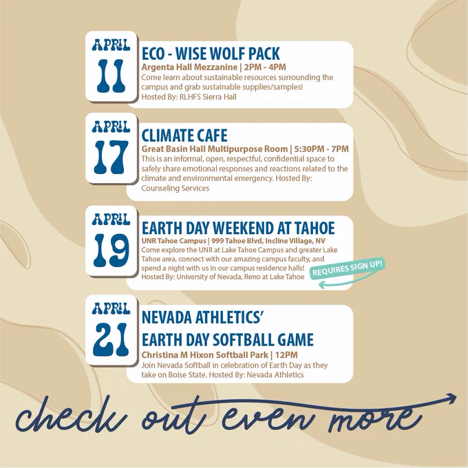 April 11 - Eco-Wise Wolf Pack. Argenta Hall Mezzanine, 2PM - 4PM.
April 17 - Climate Cafe - Great Basin Hall Multipurpose Room, 5:30PM - 7PM.
April 19 - Earth Day Weekend at Tahoe - UNR Tahoe Campus
April 21 - Nevada Athletics Earth Day Softball Game