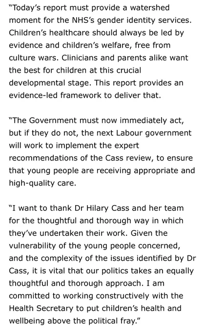 “Today’s report must provide a watershed moment for the NHS’s gender identity services. Children’s healthcare should always be led by evidence and children’s welfare, free from culture wars. Clinicians and parents alike want the best for children at this crucial developmental stage. This report provides an evidence-led framework to deliver that. 
 
“The next Labour government will work to implement the expert recommendations of the Cass review, to ensure that young people are receiving appropriate and high-quality care.
 
“I want to thank Dr Hilary Cass and her team for the thoughtful and thorough way in which they’ve undertaken their work. Given the vulnerability of the young people concerned, and the complexity of the issues identified by Dr Cass, it is vital that our politics takes an equally thoughtful and thorough approach. I am committed to working constructively with the Health Secretary to put children’s health and wellbeing above the political fray.”