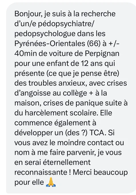 Bonjour, je suis à la recherche d’un/e pédopsychiatre/pedopsychologue dans les Pyrénées-Orientales (66) à  /- 40min de voiture de Perpignan pour une enfant de 12 ans qui présente (ce que je pense être) des troubles anxieux, avec crises d’angoisse au collège   à la maison, crises de panique suite à du harcèlement scolaire. Elle commence également à développer un (des ?) TCA. Si vous avez le moindre contact ou nom à me faire parvenir, je vous en serai éternellement reconnaissante ! Merci beaucoup pour elle 🙏