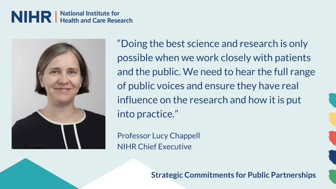 “Doing the best science and research is only possible when we work closely with patients and the public. We need to hear the full range of public voices and ensure they have real influence on the research and how it is put into practice.”

Professor Lucy Chappell,
NIHR Chief Executive

Strategic Commitments for Public Partnerships