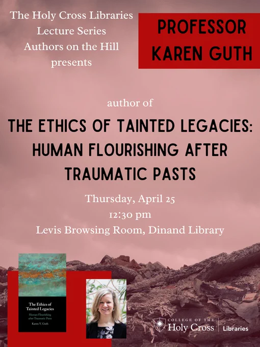 The Holy Cross Libraries Lecture Series Authors on the Hill presents Professor Karen Guth author of The Ethics of Tainted Legacies:  Human Flourishing After Traumatic Pasts, 4/25, 12:30 pm, Levis Browsing Room, Dinand Library.