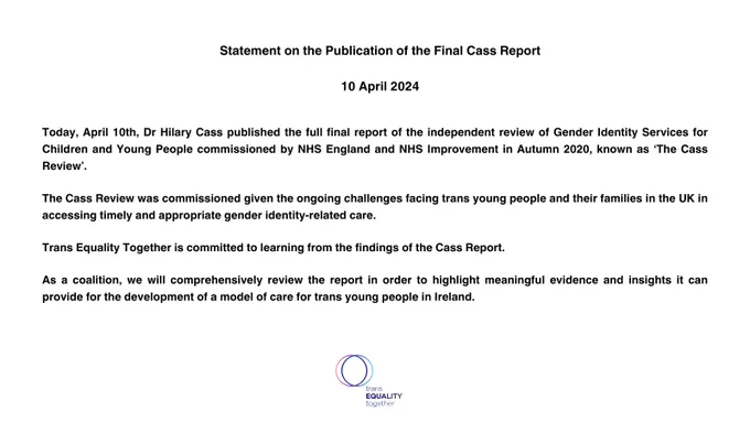 Statement on the Publication of the Final Cass Report 

10 April 2024




Today, April 10th, Dr Hilary Cass published the full final report of the independent review of Gender Identity Services for Children and Young People commissioned by NHS England and NHS Improvement in Autumn 2020, known as ‘The Cass Review’. 

The Cass Review was commissioned given the ongoing challenges facing trans young people and their families in the UK in accessing timely and appropriate gender identity-related care. 

Trans Equality Together is committed to learning from the findings of the Cass Report. 

As a coalition, we will comprehensively review the report in order to highlight meaningful evidence and insights it can provide for the development of a model of care for trans young people in Ireland.

