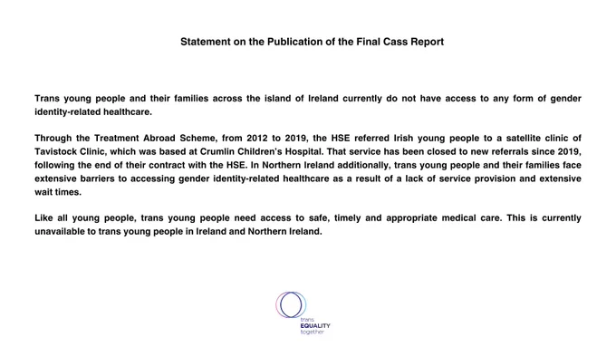 Statement on the Publication of the Final Cass Report 


 

Trans young people and their families across the island of Ireland currently do not have access to any form of gender identity-related healthcare.

Through the Treatment Abroad Scheme, from 2012 to 2019, the HSE referred Irish young people to a satellite clinic of Tavistock Clinic, which was based at Crumlin Children’s Hospital. That service has been closed to new referrals since 2019, following the end of their contract with the HSE. In Northern Ireland additionally, trans young people and their families face extensive barriers to accessing gender identity-related healthcare as a result of a lack of service provision and extensive wait times.

Like all young people, trans young people need access to safe, timely and appropriate medical care. This is currently unavailable to trans young people in Ireland and Northern Ireland.