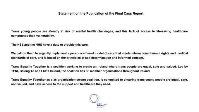 Statement on the Publication of the Final Cass Report 


 
Trans young people are already at risk of mental health challenges, and this lack of access to life-saving healthcare compounds their vulnerability.
 
The HSE and the NHS have a duty to provide this care.

We call on them to urgently implement a person-centered model of care that meets international human rights and medical standards of care, and is based on the principles of self-determination and informed consent.
 
Trans Equality Together is a coalition working to create an Ireland where trans people are equal, safe and valued. Led by TENI, Belong To and LGBT Ireland, the coalition has 36 member organisations throughout Ireland. 

Trans Equality Together as a 36 organisation-strong coalition, is committed to ensuring trans young people are equal, safe, and valued, and have access to the support and healthcare they need. 
