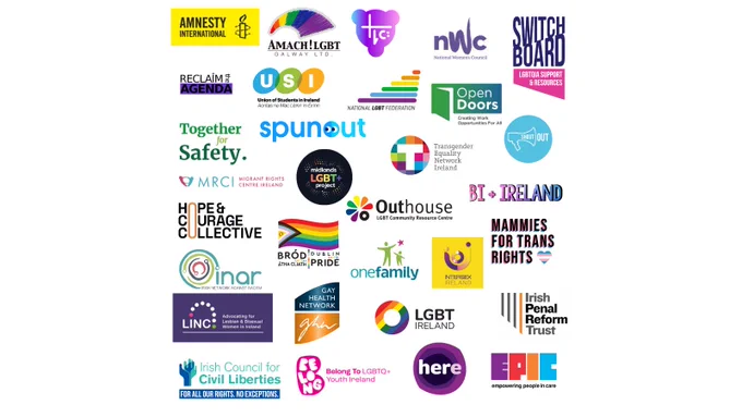 Image featuring the logos of:

Amnesty International
Amach! LGBT Galway
TLC - Trans Limerick Community
NWC - National Women's Council
The Switchboard
Reclaim the Agenda
USI - Union of Students in Ireland
NXF - National LGBT Federation
Open Doors
Together for Safety
spunout
TENI - Trans Equality Network Ireland
ShoutOut
MRCI - Migrant Rights Centre Ireland
Midlands LGBT  Project
Bi  Ireland
Hope & Courage Collective
Dublin Pride
Outhouse
Mammies for Trans Rights
One Family
Intersex Ireland
INAR - Irish Network Against Racism
LINC
Gay Health Network
LGBT Ireland
IPRT - Irish Penal Reform Trust
ICCL - Irish Council for Civil Liberties
Belong To - LGBTQ  Youth Ireland
Here
EPIC - Empowering People in Care
