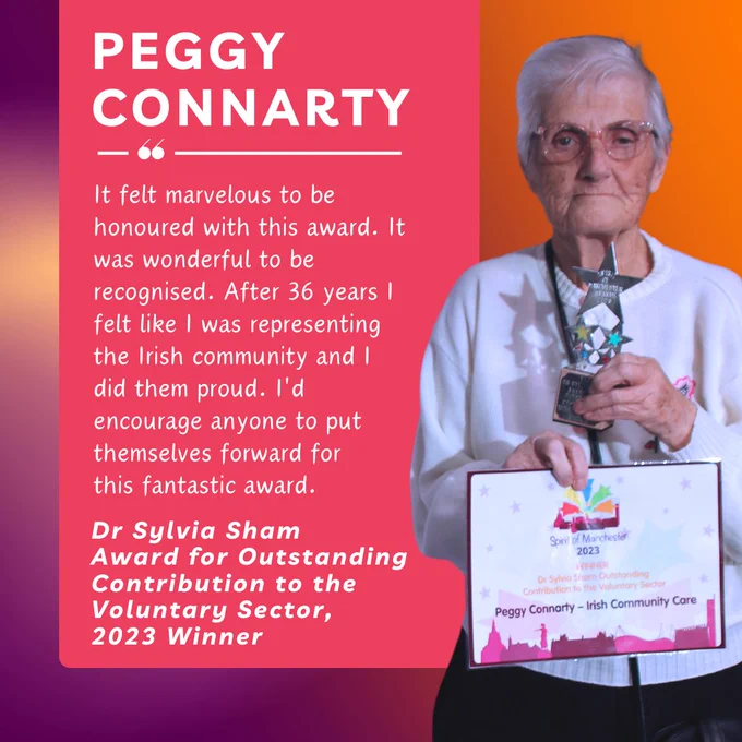 Peggy Connarty. It felt marvelous to be honoured with this award. It was wonderful to be recognised. After 36 years I felt like I was representing the Irish community and I did them proud. I'd encourage anyone to put themselves forward for 
this fantastic award. Dr Sylvia Sham Award for Outstanding Contribution to the Voluntary Sector, 2023 winner. 