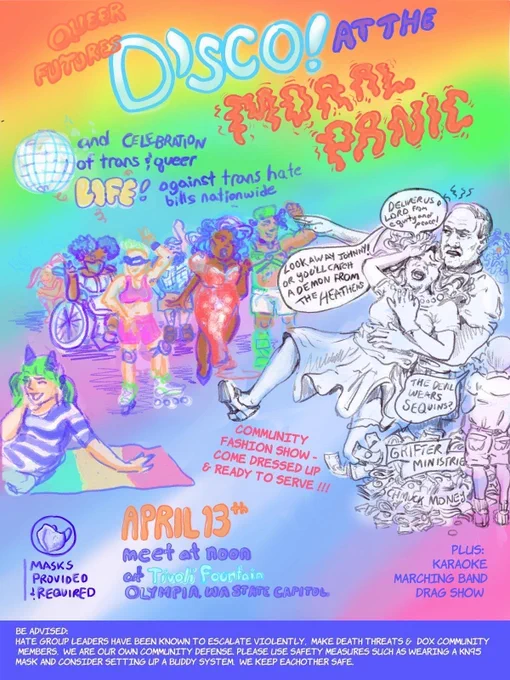 Flyer: disco at the mall panic 
Celebration of queer and trans life Nationwide
April 13th meet at the tivoli fountain, Olympia wa State Capitol
Masks provided and required
Plus karaoke, marching band, drag show
Community fashion show come dressed up and ready to serve
Be advised hate group leaders have been known to escalate violently. Make death threats, and doxx community members. We are our own community defense. Please use safety measures such as wearing a kn95 mask and consider setting up a buddy system. We keep us safe.