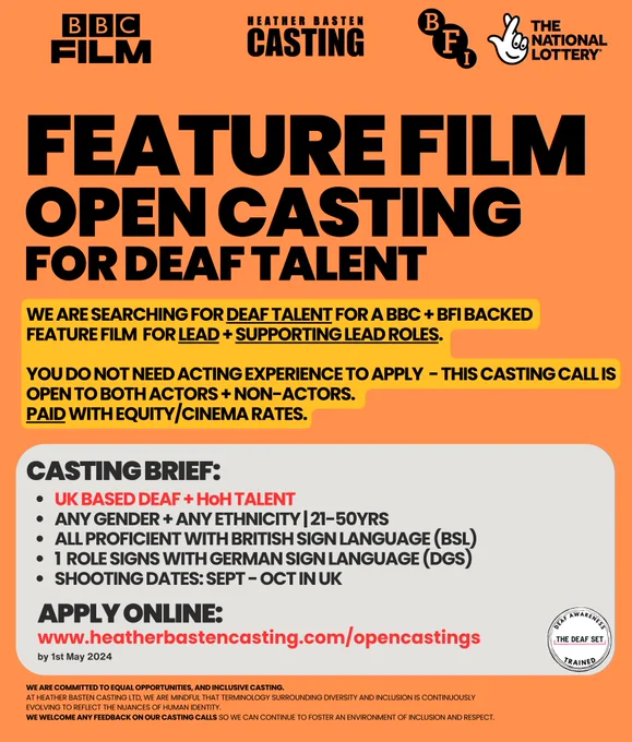 FEATURE FILM OPEN CASTING FOR DEAF TALENT. 

WE ARE SEARCHING FOR DEAF TALENT FOR A BBC   BFI BACKED  FEATURE FILM FOR LEAD   SUPPORTING LEAD ROLES. 

YOU DO NOT NEED ACTING EXPERIENCE TO APPLY - THIS CASTING CALL IS OPEN TO BOTH ACTORS   NON-ACTORS. 
PAID WITH EQUITY/CINEMA RATES.

CASTING BRIEF:

* UK BASED DEAF   H﻿oH TALENT
* ANY GENDER   ANY ETHNICITY | 21-50YRS
* all proficient with British Sign Language (BSL)
* 1 role signs with German Sign Language (DGS)
* Shooting DATES: Sept -Ooct in uk

APPLY ONLINE:
www.heatherbastencasting.com/opencastings by 1st May 2024

WE ARE COMMITTED TO EQUAL OPPORTUNITIES, AND INCLUSIVE CASTING.
AT HEATHER BASTEN CASTING LTD, WE ARE MINDFUL THAT TERMINOLOGY SURROUNDING DIVERSITY AND INCLUSION IS CONTINUOUSLY EVOLVING TO REFLECT THE NUANCES OF HUMAN IDENTITY.  WE WELCOME ANY FEEDBACK ON OUR CASTING CALLS SO WE CAN CONTINUE TO FOSTER AN ENVIRONMENT OF INCLUSION AND RESPECT. 
IMAGE ALSO DEPICTS THE CERTIFIED “DEAF AWARENESS / DEAF SET TRAINED” LOGO.