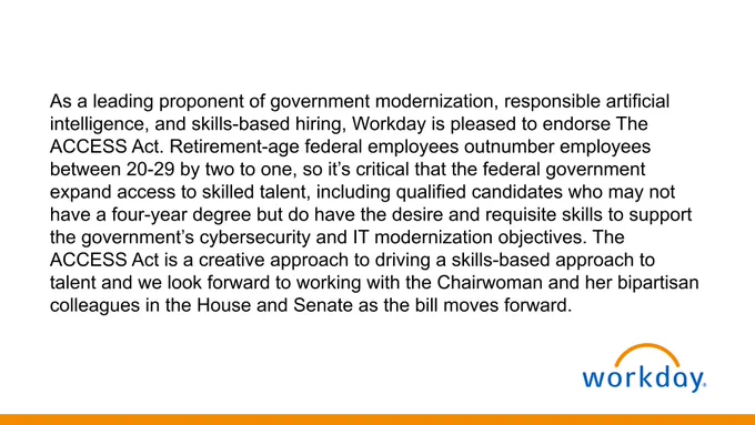 As a leading proponent of government modernization, responsible artificial intelligence, and skills-based hiring, Workday is pleased to endorse The ACCESS Act.  Retirement-age federal employees outnumber employees between 20-29 by two to one, so it’s critical that the federal government expand access to skilled talent, including qualified candidates who may not have a four-year degree but do have the desire and requisite skills to support the government’s cybersecurity and IT modernization objectives.  The ACCESS Act is a creative approach to driving a skills-based approach to talent and we look forward to working with the Chairwoman and her bipartisan colleagues in the House and Senate as the bill moves forward.