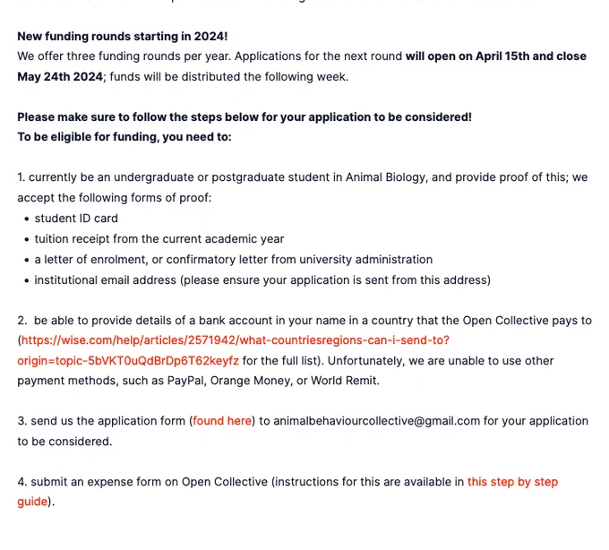 New funding rounds starting in 2024!
We offer three funding rounds per year. Applications for the next round will open on April 15th and close May 24th 2024; funds will be distributed the following week.

Please make sure to follow the steps below for your application to be considered!
To be eligible for funding, you need to:

1. currently be an undergraduate or postgraduate student in Animal Biology, and provide proof of this; we accept the following forms of proof:

    student ID card
    tuition receipt from the current academic year
    a letter of enrolment, or confirmatory letter from university administration
    institutional email address (please ensure your application is sent from this address)

more info on animalbehaviourcollective.org