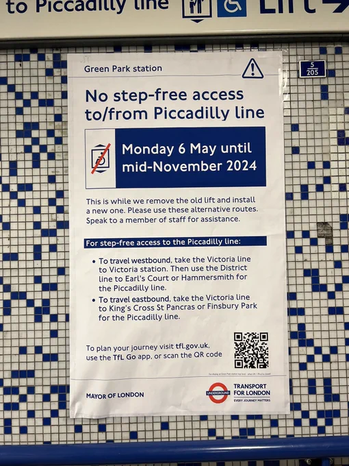 Poster on the underground. It reads:
Green Park station
No step-free access to/from Piccadilly line
Monday 6 May until mid-November 2024
This is while we remove the old lift and install a new one. Please use these alternative routes.
Speak to a member of staff for assistance.
For step-free access to the Piccadilly line:
• To travel westbound, take the Victoria line to Victoria station. Then use the District line to Earl's Court or Hammersmith for the Piccadilly line.
• To travel eastbound, take the Victoria line to King's Cross St Pancras or Finsbury Park for the Piccadilly line.
To plan your journey visit tfl.gov.uk, use the TfL Go app, or scan the QR code