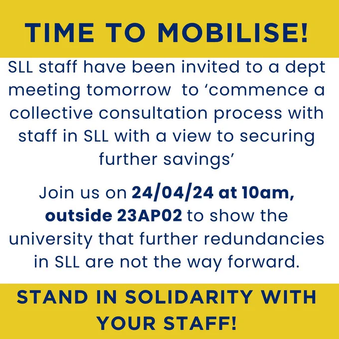 A poster saying "TIME TO MOBILISE! SLL staff have been invited to a dept meeting tomorrow to 'commence a collective consultation process with staff in SLL with a view to securing further savings'. Join us on 24/04/24 at 10am, outside 23AP02 to show the university that further redundancies in SLL are not the way forward. STAND IN SOLIDARITY WITH YOUR STAFF!"