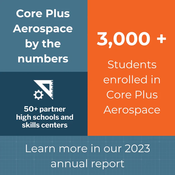 Core Plus Aerospace by the numbers
3,000 plus students enrolled in Core Plus Aerospace
50 plus high schools and skills centers
Learn more in our 2023 annual report 