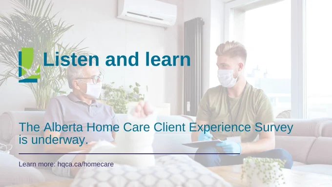 An older man is sitting sideways on a chaise lounge. One of his legs is extended and propped up on a cushion. His foot and lower leg are in a cast. He is talking to a younger man who is holding pen and a clipboard. The text over the image says "Listen and learn. The Alberta Home Care Client Experience Survey is underway. Learn more at hqca.ca/homecare."