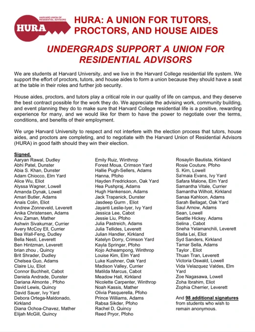 We are students at Harvard University, and we live in the Harvard College residential life system. We
support the effort of proctors, tutors, and house aides to form a union because they should have a seat at the table in their roles and further job security.
House aides, proctors, and tutors play a critical role in our quality of life on campus, and they deserve
the best contract possible for the work they do. We appreciate the advising work, community building,
and event planning they do to make sure that Harvard College residential life is a positive, rewarding experience for many, and we would like for them to have the power to negotiate over the terms, conditions, and benefits of their employment.
We urge Harvard University to respect and not interfere with the election process that tutors, house aides, and proctors are completing, and to negotiate with the Harvard Union of Residential Advisors
(HURA) in good faith should they win their election.