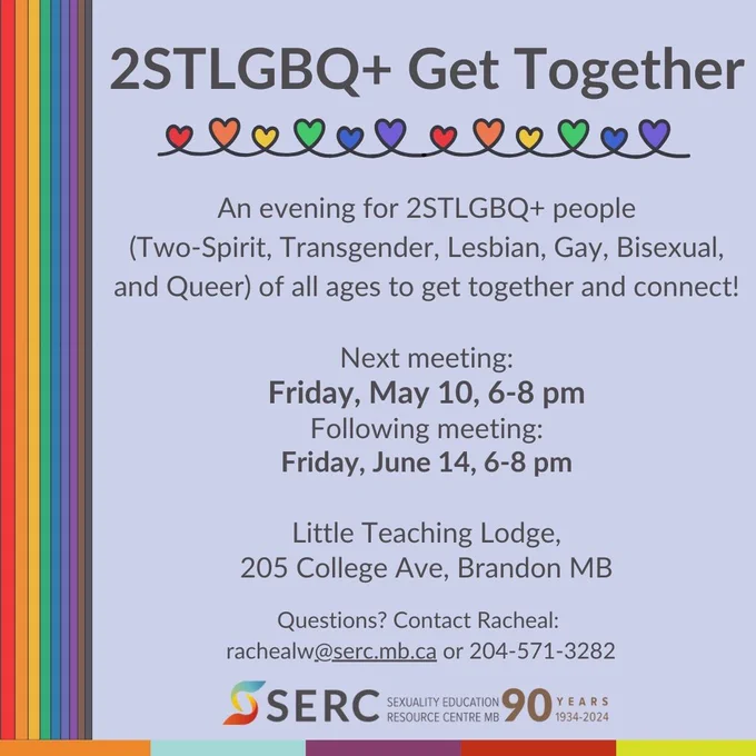[Grey text over purple background with rainbow stripe accents] Text says: 

2STLGBQ  Get Together 
An evening for 2STLGBQ  people (Two-Spirit, Transgender, Lesbian, Gay, Bisexual, and Queer) of all ages to get together and connect! 

Next meeting: Friday, May 10, 6-8 pm 
Following meeting: Friday, June 14, 6-8 pm 

Little Teaching Lodge, 205 College Ave, Brandon MB 

Question? Contact Racheal: rachealw@serc.mb.ca or 204-571-3282

[SERC 90th anniversary logo] 