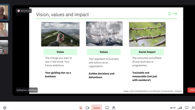 Screenshot of a live webinar showing a presentation that has three images across the top and beneath it reads: 
Picture of a hand at the top of a mountain: 
Vision, The change you want to see in the world. Your future ambitious. Your guiding star as a business.
Picture of two pairs of feet and a floor that reads 'passion led us here'" 
Values, Your approach to business and culture as an organisation. Guides decisions and behaviours. 
Picture of branches with small green growth shoots: 
Social Impact, The outcomes and effects of your business or programmes. Trackable and measurable (not just with numbers!) 
On the left are three small icons of people, two women and a man. 