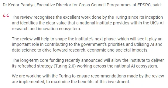 Dr Kedar Pandya, Executive Director for Cross-Council Programmes at EPSRC, said:

The review recognises the excellent work done by the Turing since its inception and identifies the clear value that a national institute provides within the UK’s AI research and innovation ecosystem.

The review will help to shape the institute’s next phase, which will see it play an important role in contributing to the government’s priorities and utilising AI and data science to drive forward research, economic and societal impacts.

The long-term core funding recently announced will allow the institute to deliver its refreshed strategy (Turing 2.0) working across the national AI ecosystem.

We are working with the Turing to ensure recommendations made by the review are implemented, to maximise the benefits of this investment.