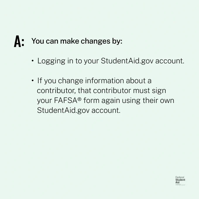 A: You can make changes by:
Logging in to your StudentAid.gov account.
If you change information about a contributor, that contributor must sign your FAFSA form again using their own StudentAid.gov account.  