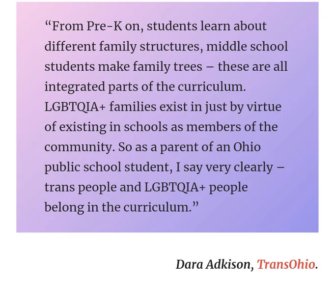 “From Pre-K on, students learn about different family structures, middle school students make family trees – these are all integrated parts of the curriculum. LGBTQIA  families exist in just by virtue of existing in schools as members of the community. So as a parent of an Ohio public school student, I say very clearly – trans people and LGBTQIA  people belong in the curriculum.”

Dara Adkison, TransOhio