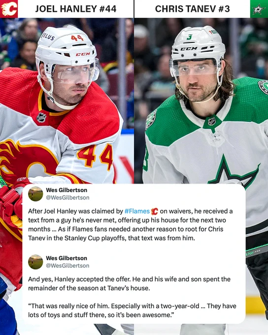 Top left: Joel Hanley on ice in a Calgary Flames uniform. Above is his name, the Flames logo, and #44. 

Top right: Chris Tanev on ice in a Dallas Stars uniform. Above is his name, the Stars logo, and #3.

Bottom: Posts from Wes Gilbertson reading, "After Joel Hanley was claimed by #Flames on waivers, he received a text from a guy he's never met, offerring up his house for the next two months ... As if Flames fans needed another reason to root for Chris Tanev in the Stanley Cup playoffs, that text was from him. And yes, Hanley accepted the offer. He and his wife and son spent the remainder of the season at Tanev's house. 'That was really nice of him. Especially with a two-year-old... They have lots of toys and stuff there, so it's been awesome.'"