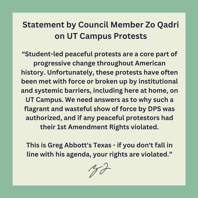 Student-led peaceful protests are a core part of progressive change throughout American history. Unfortunately, these protests have often been met with force or broken up by institutional and systemic barriers, including here at home, on UT Campus. We need answers as to why such a flagrant and wasteful show of force by DPS was authorized, and if any peaceful protestors had their 1st Amendment Rights violated.

This is Greg Abbott's Texas - if you don't fall in line with his agenda, your rights are violated.

- ZQ