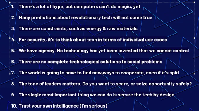 1. There’s a lot of hype, but computers can’t do magic, yet
2. Many predictions about revolutionary tech will not come true
3. There are constraints, such as energy & raw materials
4. For security, it’s to think about tech in terms of individual use cases
5. We have agency. No technology has yet been invented that we cannot control
6. There are no complete technological solutions to social problems
7. The world is going to have to find new ways to cooperate, even if it’s split
8. The tone of leaders matters. Do you want to scare, or seize opportunity safely?
9. The single most important thing we can do is secure the tech by design
10. Trust your own intelligence (I’m serious)
