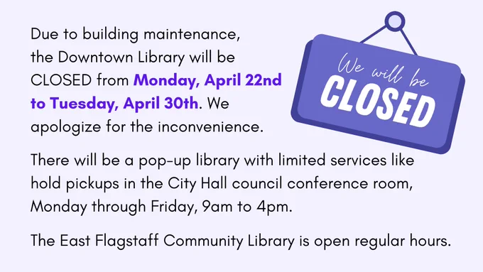 Image of a purple sign with white lettering saying "We will be CLOSED"
Image text: Due to building maintenance, the Downtown Library will be CLOSED from Monday, April 22nd to Tuesday, April 30th. We apologize for the inconvenience.
There will be a pop-up library with limited services like hold pickups in the City Hall council conference room Monday through Friday, 9am to 4pm.
The East Flagstaff Community Library is open regular hours.