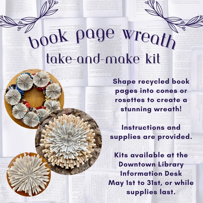 Image with book page background and circular book wreath images. Text headline: book page wreath take-and-make kit. Text: Shape recycled book pages into cones or rosettes to create a stunning wreath. Instructions and supplies are provided. Kits available at the Downtown Library Information Desk May 1st to 31st, or while supplies last.