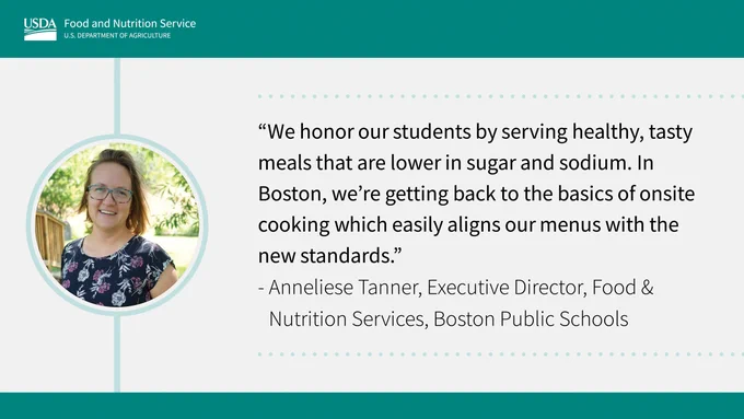 Graphic Tile with writing: "We honor our students by serving healthy, tasty meals that are lower in sugar and sodium. In Boston, we're getting back to the basics of onsite cooking which easily aligns our menus with the new standards." -Anneliese Tanner, Executive Director, Food & Nutrition Services, Boston Public Schools 