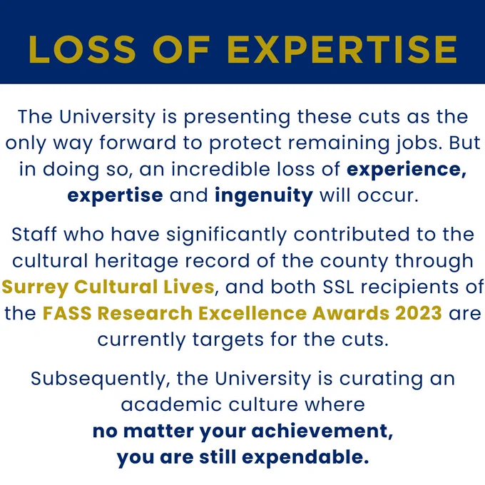 A slide which says "LOSS OF EXPERTISE. The University is presenting these cuts as the only way forward to protect remaining jobs. But in doing so, an incredible loss of experience, expertise and ingenuity will occur. Staff who have significantly contributed to the cultural hertiage record of the county through Surrey Cultural Lives, and both SSL recipients of the FASS Research Excellence Awards 2023 are currently targets for the cuts. Subsequently, the University is curating an academic culture where no matter your achievement, you are still expendible".