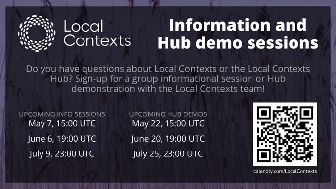 Text on decorative purple background. “Local Contexts Information and Hub demo sessions. Sign-up for a group informational session or Hub demonstration with the Local Contexts team! Upcoming info sessions: May 7, 15:00 UTC, June 6, 19:00 UTC, July 9, 23:00 UTC. Upcoming Hub demos: May 22, 15:00 UTC, June 20, 19:00 UTC, July 25, 23:00 UTC. calendly.com/LocalContexts.”