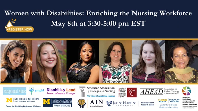 Infographic in blue and gold Women with Disabilities: Enriching the Nursing Workforce photos of 6 women across the panel. 
May 8th at 3:30-5:00 pm EST
REGISTER NOW
Logos from partners below. 
AACN (American Association of Colleges of Nursing)
AHEAD (Association for Higher Education and Disability)
AMPHL (Association for Medical Professionals with Hearing Loss)
Disability Lead
Exceptional Nurse
Johns Hopkins University Disability Health Research Center
MDisability Program, Department of Family Medicine, Michigan Medicine
SMADIE (Stanford Medicine Alliance for Disability Inclusion and Equity)
UC Davis School of Medicine Center for a Diverse Healthcare Workforce
 