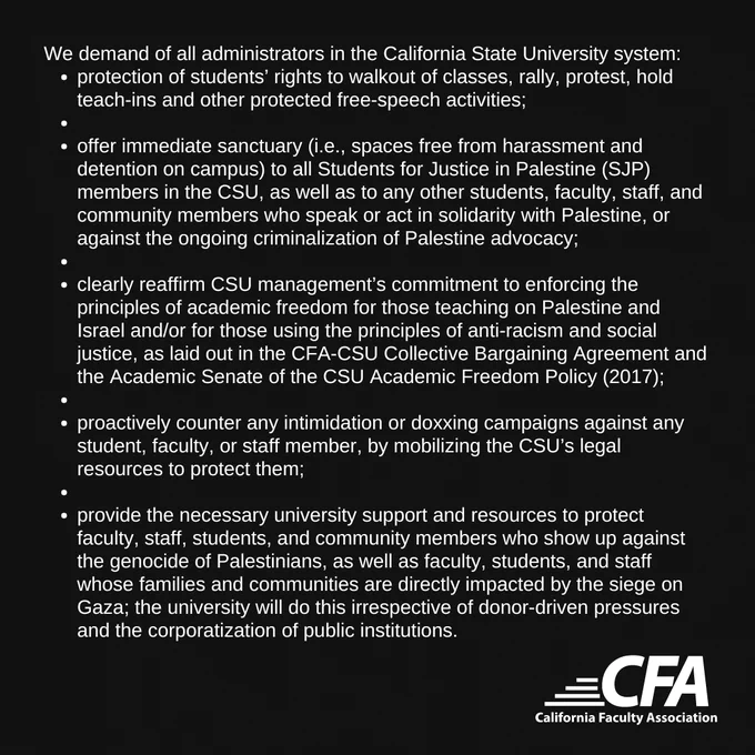 We demand of all administrators in the California State University system:

protection of students’ rights to walkout of classes, rally, protest, hold teach-ins and other protected free-speech activities;
offer immediate sanctuary (i.e., spaces free from harassment and detention on campus) to all Students for Justice in Palestine (SJP) members in the CSU, as well as to any other students, faculty, staff, and community members who speak or act in solidarity with Palestine, or against the ongoing criminalization of Palestine advocacy;
clearly reaffirm CSU management’s commitment to enforcing the principles of academic freedom for those teaching on Palestine and Israel and/or for those using the principles of anti-racism and social justice, as laid out in the CFA-CSU Collective Bargaining Agreement and the Academic Senate of the CSU Academic Freedom Policy (2017);
proactively counter any intimidation or doxxing campaigns against any student, faculty, or staff member, by mobilizing the CSU