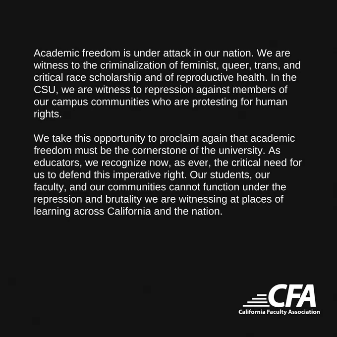 Academic freedom is under attack in our nation. We are witness to the criminalization of feminist, queer, trans, and critical race scholarship and of reproductive health. In the CSU, we are witness to repression against members of our campus communities who are protesting for human rights.

We take this opportunity to proclaim again that academic freedom must be the cornerstone of the university. As educators, we recognize now, as ever, the critical need for us to defend this imperative right. Our students, our faculty, and our communities cannot function under the repression and brutality we are witnessing at places of learning across California and the nation.