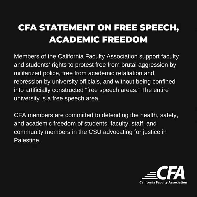 Members of the California Faculty Association support faculty and students’ rights to protest free from brutal aggression by militarized police, free from academic retaliation and repression by university officials, and without being confined into artificially constructed “free speech areas.” The entire university is a free speech area. 

CFA members are committed to defending the health, safety, and academic freedom of students, faculty, staff, and community members in the CSU advocating for justice in Palestine.