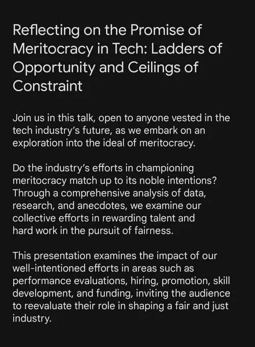 Reflecting on the Promise of Meritocracy in Tech: Ladders of Opportunity and Ceilings of Constraint


Join us in this talk, open to anyone vested in the tech industry’s future, as we embark on an exploration into the ideal of meritocracy. 

Do the industry’s efforts in championing 
meritocracy match up to its noble intentions? Through a comprehensive analysis of data, research, and anecdotes, we examine our 
collective efforts in rewarding talent and 
hard work in the pursuit of fairness. 

This presentation examines the impact of our well-intentioned efforts in areas such as performance evaluations, hiring, promotion, skill development, and funding, inviting the audience 
to reevaluate their role in shaping a fair and just industry.
