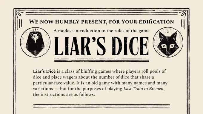 In an old-fashioned playbill style, header text reads, “We now humbly present, for your edification / A modest introduction to the rules of the game / Liar’s Dice”. The header is flanked on both sides by icons of a crow and a fox. Underneath, text reads, “Liar’s Dice is a class of bluffing games where players roll pools of dice and place wagers about the number of dice that share a particular face value. It is an old game with many names and many variations — but for the purposes of playing Last Train to Bremen, the rules are as follows:”