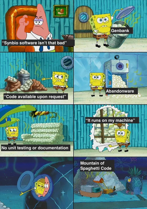 SpongeBob diaper meme template.

First panel - Patrick Star: "Synbio software isn't that bad"
Second panel - Spongebob holding a trashcan full of dirty diapers label Genbank.
3rd - SB points to pile of dirty diapers labeled "Code available upon request".
4th: SB open fridge full of diapers labeled, "abandonware.
5th: SB reveals that couch is made of diapers labeled, "no unit testing or documentation.
6th: SB peels back wall paper revealing that his house's wall are stuffed with dirty diapers labeled, "it runs on my machine".
7th: SB points out the window to something the viewer can't see in frame
8th: Camera pulls back to reveal a giant pile of diapers on SpongeBobs lawn labeled, "Mountain of Spaghetti Code".