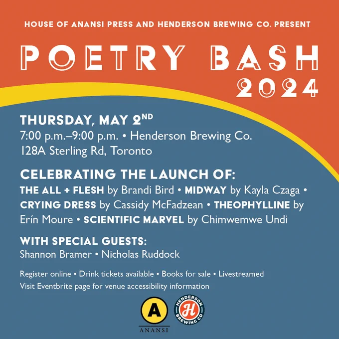 An orange and blue graphic announcing Poetry Bash 2024. White text on the orange section at the top reads, "House of Anansi Press and Henderson Brewing Co Present Poetry Bash 2024." White text on the blue section below this reads: "Thursday, May 2nd. 7:00pm-9:00pm. Henderson Brewing Co. 128A. Sterling Rd, Toronto. Celebrating the Launch of The All   Flesh by Brandi Bird, Midway by Kayla Czaga, Crying Dress by Cassidy McFadzean, Theophylline: A Poetic Migration by Erín Moure, Scientific Marvel by Chimwemwe Undi. With special guests Robot, Unicorn, Queen author Shannon Bramer and This Is a Tiny Fragile Snake author Nicholas Ruddock. Register online. Drink tickets available. Books for sale. Live-streamed. Visit Eventbrite page for venue accessibility information." The House of Anansi logo and Henderson Brewing Co. logo are below the text. 