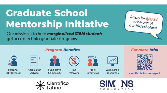 Flyer reads:
Graduate School Mentorship Initiative. Our mission is to help marginalized STEM students get accepted into graduate programs. Program benefits: Personal STEM mentor, application advice, supportive community, fee waivers, mock interviews, webinar & resources. For more info: cientificolatino.com/gsmi. Apply by 6/15/2023 to be one of our 100 scholars! Logos for Científico Latino and Simons Foundation.