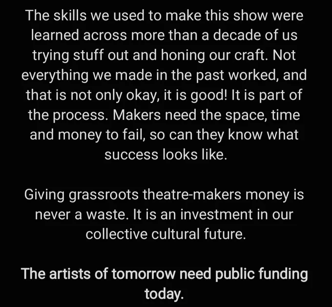 The skills we used to make this show were learned across more than a decade of us trying stuff out and honing our craft. Not everything we made in the past worked, and that is not only okay, it is good! It is part of the process. Makers need the space, time and money to fail, so can they know what success looks like. 

Giving grassroots theatre-makers money is never a waste. It is an investment in our collective cultural future. 

The artists of tomorrow need public funding today. 