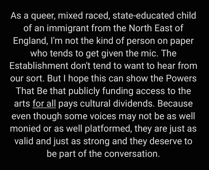 As a queer, mixed raced, state-educated child of an immigrant from the North East of England, I'm not the kind of person on paper who automatically gets given the mic. The Establishment don't tend to want to hear from our sort. But I hope this can show the Powers That Be that publicly funding access to the arts for all pays cultural dividends. Because even though some voices may not be as well-monied or as well-platformed, they are just as valid and just as strong and they deserve to be part of the conversation. 
