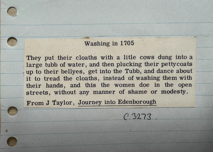 Transcription of cutting pasted on paper : Washing in 1705
They put their cloaths with a litle cows dung into a large tubb of water, and then plucking their pettycoats up to their bellyes, get into the Tubb, and dance about it to tread the cloaths, instead of washing them with their hands, and this the women doe in the open streets, without any manner of shame or modesty.
From J Taylor, Journey into Edenborough