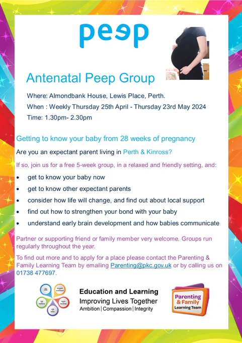 Poster advertising Antenatal Peep Group

Where: Almondbank House, Lewis Place, Perth.
When : Weekly from Thursday 25th April - 23rd May 2024
Time: 1.30pm- 2.30pm

Getting to know your baby from 28 weeks of pregnancy 
Are you an expectant parent living in Perth & Kinross?
If so, join us for a free 5-week group, in a relaxed and friendly setting, and:
- get to know your baby now
- get to know other expectant parents
- consider how life will change, and find out about local support
- find out how to strengthen your bond with your baby
- understand early brain development and how babies communicate

Partner or supporting friend or family member very welcome. Groups run  regularly throughout the year.
To find out more and to apply for a place please contact the Parenting &  Family Learning Team by emailing Parenting@pkc.gov.uk or by calling us on 01738 477697.
Peep logo, Parenting & Family Learning Team logo, Best Start logo and Education and Learning logo. Picture of an expectant woman.