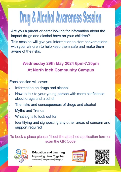 Poster advertising Drug & Alcohol Awareness Session
Are you a parent or carer looking for information about the 
impact drugs and alcohol have on your children? 
This session will give you information to start conversations 
with your children to help keep them safe and make them 
aware of the risks.
Wednesday 29th May 2024 6pm-7.30pm
At North Inch Community Campus
Each session will cover:
• Information on drugs and alcohol
• How to talk to your young person with more confidence 
about drugs and alcohol
• The risks and consequences of drugs and alcohol
• Myths and Trends
• What signs to look out for
• Identifying and signposting any other areas of concern and 
support required
To book a place please fill out the attached application form or 
scan the QR Code
Including:
Education and Learning logo
Parenting and Family learning Team logo
QR Code