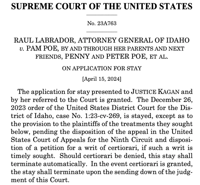 SUPREME COURT OF THE UNITED STATES
_________________
No. 23A763 _________________
RAUL LABRADOR, ATTORNEY GENERAL OF IDAHO v. PAM POE, BY AND THROUGH HER PARENTS AND NEXT FRIENDS, PENNY AND PETER POE, ET AL.
ON APPLICATION FOR STAY [April 15, 2024]
The application for stay presented to JUSTICE KAGAN and by her referred to the Court is granted. The December 26, 2023 order of the United States District Court for the Dis- trict of Idaho, case No. 1:23-cv-269, is stayed, except as to the provision to the plaintiffs of the treatments they sought below, pending the disposition of the appeal in the United States Court of Appeals for the Ninth Circuit and disposi- tion of a petition for a writ of certiorari, if such a writ is timely sought. Should certiorari be denied, this stay shall terminate automatically. In the event certiorari is granted, the stay shall terminate upon the sending down of the judg- ment of this Court.
